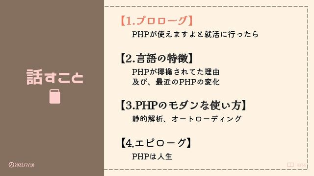 2022/7/18 8/66
話すこと
【1.プロローグ】
PHPが使えますよと就活に行ったら
【2.言語の特徴】
PHPが揶揄されてた理由
及び、最近のPHPの変化
【3.PHPのモダンな使い方】
静的解析、オートローディング
【4.エピローグ】
PHPは人生
