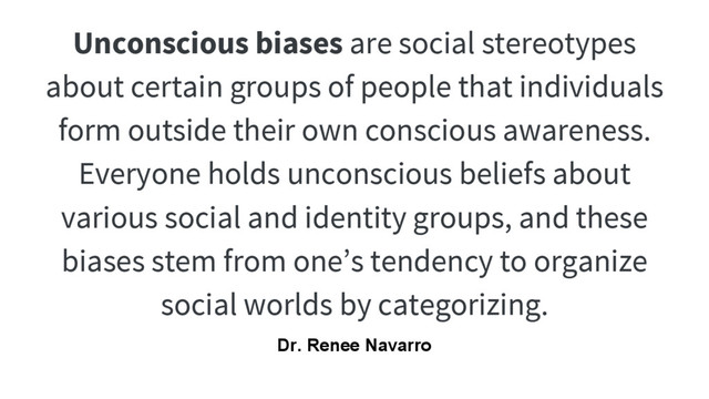 Unconscious biases are social stereotypes
about certain groups of people that individuals
form outside their own conscious awareness.
Everyone holds unconscious beliefs about
various social and identity groups, and these
biases stem from one’s tendency to organize
social worlds by categorizing.
Dr. Renee Navarro
