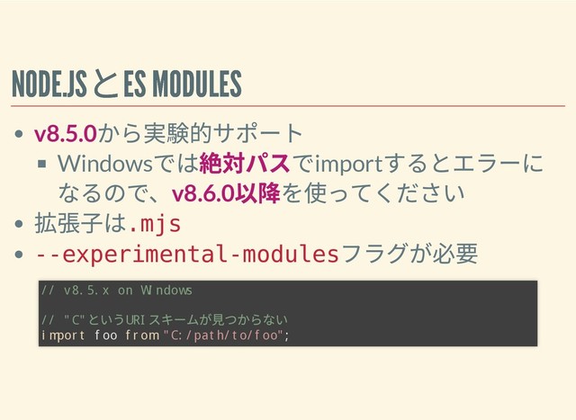 NODE.JS
とES MODULES
NODE.JS
とES MODULES
v8.5.0
から実験的サポート
Windows
では絶対パスでimport
するとエラーに
なるので、v8.6.0
以降を使ってください
拡張⼦は
.mjs
--experimental-modules
フラグが必要
// v8.5.x on Windows
// "C"
という
URI
スキームが⾒つからない
import foo from "C:/path/to/foo";
