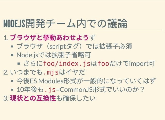 NODE.JS
開発チーム内での議論
NODE.JS
開発チーム内での議論
1.
ブラウザと挙動あわせようず
ブラウザ（script
タグ）では拡張⼦必須
Node.js
では拡張⼦省略可
さらに
foo/index.js
は
foo
だけでimport
可
2.
いつまでも
.mjs
はイヤだ
今後ES Modules
形式が⼀般的になっていくはず
10
年後も
.js=CommonJS
形式でいいのか？
3.
現状との互換性も確保したい
