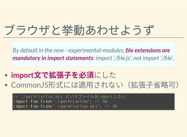 ブラウザと挙動あわせようず
ブラウザと挙動あわせようず
import
⽂で拡張⼦を必須にした
CommonJS
形式には適⽤されない（拡張⼦省略可）
By default in the new --experimental-modules, le extensions are
mandatory in import statements: import ‘./ le.js’, not import ‘./ le’.
// ./path/to/foo.mjs
というファイルを
import
したい
import foo from "./path/to/foo"; // NG
import foo from "./path/to/foo.mjs"; // OK
