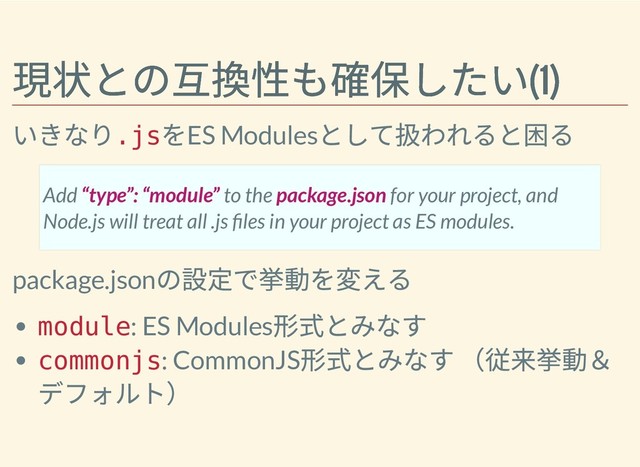 現状との互換性も確保したい(1)
現状との互換性も確保したい(1)
いきなり
.js
をES Modules
として扱われると困る
package.json
の設定で挙動を変える
module: ES Modules
形式とみなす
commonjs: CommonJS
形式とみなす （従来挙動＆
デフォルト）
Add “type”: “module” to the package.json for your project, and
Node.js will treat all .js les in your project as ES modules.
