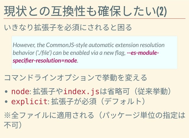 現状との互換性も確保したい(2)
現状との互換性も確保したい(2)
いきなり拡張⼦を必須にされると困る
コマンドラインオプションで挙動を変える
node:
拡張⼦や
index.js
は省略可（従来挙動）
explicit:
拡張⼦が必須（デフォルト）
※全ファイルに適⽤される（パッケージ単位の指定は
不可）
However, the CommonJS-style automatic extension resolution
behavior (‘./ le’) can be enabled via a new ag, --es-module-
speci er-resolution=node.
