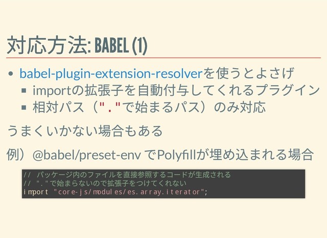 対応⽅法: BABEL (1)
対応⽅法: BABEL (1)
を使うとよさげ
import
の拡張⼦を⾃動付与してくれるプラグイン
相対パス（
"."
で始まるパス）のみ対応
うまくいかない場合もある
例）@babel/preset-env
でPoly ll
が埋め込まれる場合
babel-plugin-extension-resolver
//
パッケージ内のファイルを直接参照するコードが⽣成される
// "."
で始まらないので拡張⼦をつけてくれない
import "core-js/modules/es.array.iterator";
