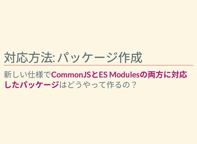 対応⽅法:
パッケージ作成
対応⽅法:
パッケージ作成
新しい仕様でCommonJS
とES Modules
の両⽅に対応
したパッケージはどうやって作るの？
