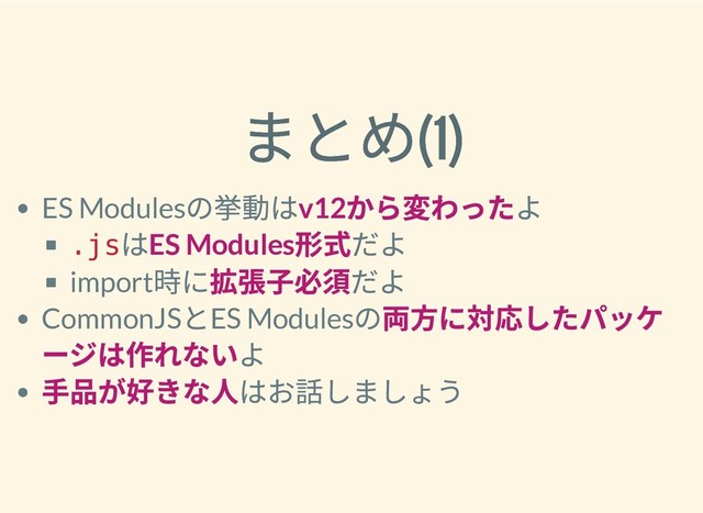 まとめ(1)
まとめ(1)
ES Modules
の挙動はv12
から変わったよ
.js
はES Modules
形式だよ
import
時に拡張⼦必須だよ
CommonJS
とES Modules
の両⽅に対応したパッケ
ージは作れないよ
⼿品が好きな⼈はお話しましょう
