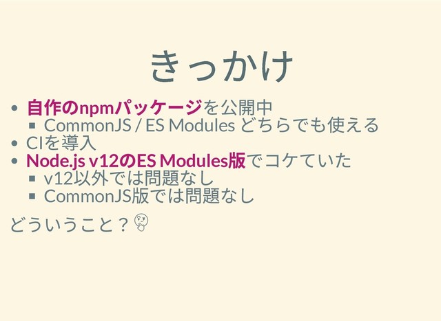 きっかけ
きっかけ
⾃作のnpm
パッケージを公開中
CommonJS / ES Modules
どちらでも使える
CI
を導⼊
Node.js v12
のES Modules
版でコケていた
v12
以外では問題なし
CommonJS
版では問題なし
どういうこと？
