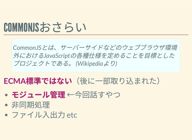 COMMONJS
おさらい
COMMONJS
おさらい
ECMA
標準ではない（後に⼀部取り込まれた）
モジュール管理 ←今回話すやつ
⾮同期処理
ファイル⼊出⼒ etc
CommonJS
とは、サーバーサイドなどのウェブブラウザ環境
外におけるJavaScript
の各種仕様を定めることを⽬標とした
プロジェクトである。 (Wikipedia
より)
