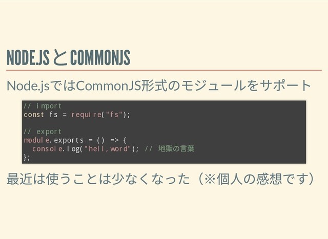 NODE.JS
とCOMMONJS
NODE.JS
とCOMMONJS
Node.js
ではCommonJS
形式のモジュールをサポート
最近は使うことは少なくなった（※個⼈の感想です）
// import
const fs = require("fs");
// export
module.exports = () => {
console.log("hell,word"); //
地獄の⾔葉
};
