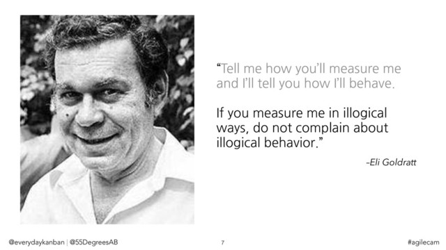 “Tell me how you’ll measure me
and I’ll tell you how I’ll behave.
If you measure me in illogical
ways, do not complain about
illogical behavior.”
–Eli Goldratt
@everydaykanban | @55DegreesAB 7 #agilecam
