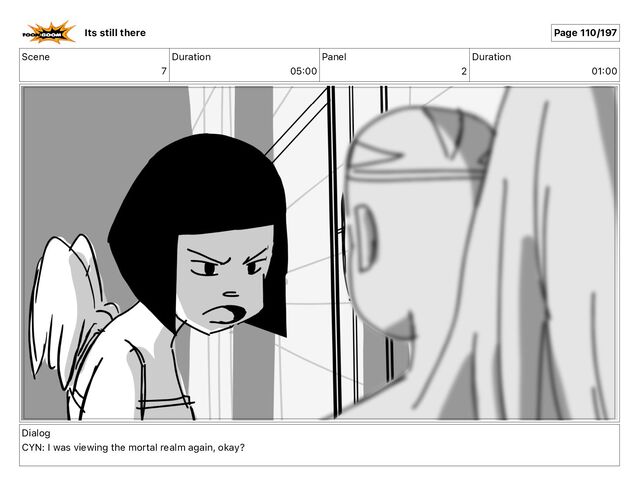 Scene
7
Duration
05 00
Panel
2
Duration
01 00
Dialog
CYN: I was viewing the mortal realm again, okay?
Its still there Page 110/197
