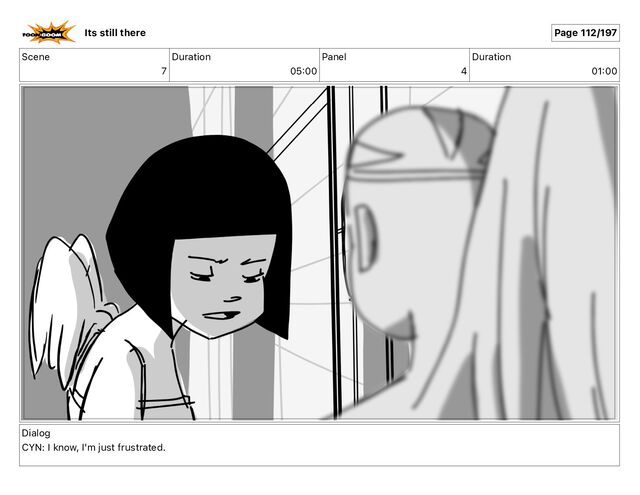 Scene
7
Duration
05 00
Panel
4
Duration
01 00
Dialog
CYN: I know, I'm just frustrated.
Its still there Page 112/197
