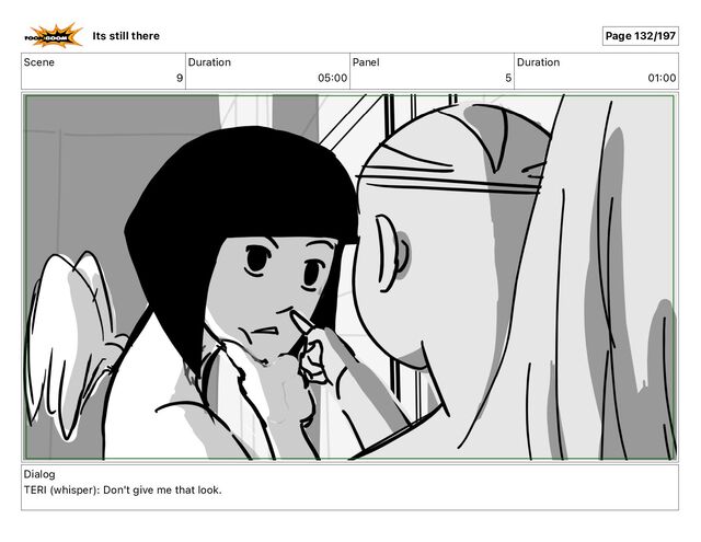 Scene
9
Duration
05 00
Panel
5
Duration
01 00
Dialog
TERI (whisper): Don't give me that look.
Its still there Page 132/197
