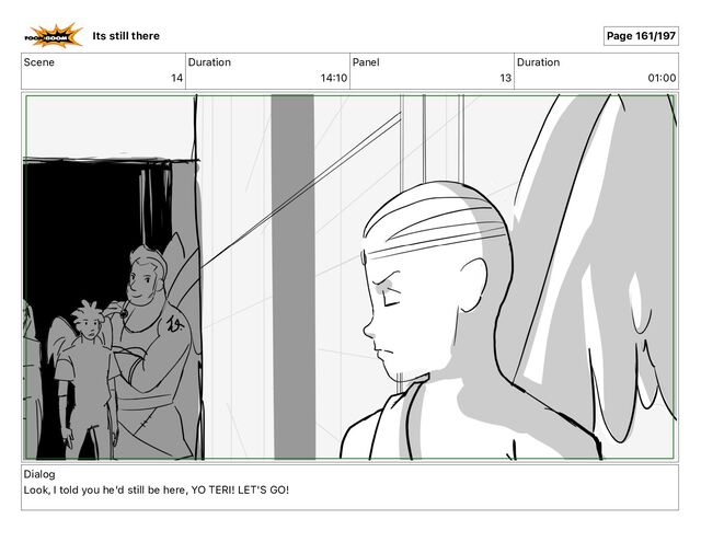 Scene
14
Duration
14 10
Panel
13
Duration
01 00
Dialog
Look, I told you he'd still be here, YO TERI! LET'S GO!
Its still there Page 161/197
