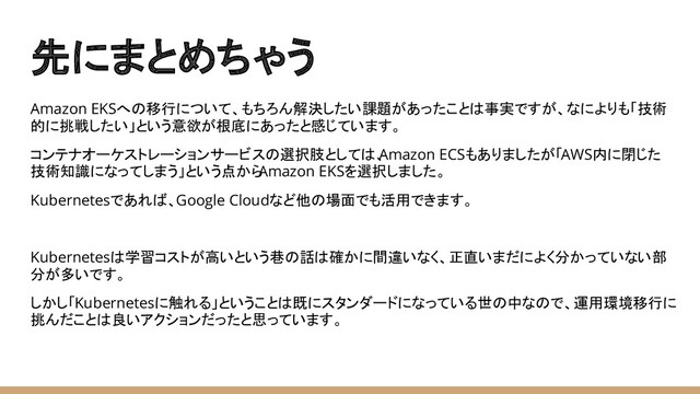 先にまとめちゃう
Amazon EKSへの移行について、もちろん解決したい課題があったことは事実ですが、なによりも「技術
的に挑戦したい」という意欲が根底にあったと感じています。
コンテナオーケストレーションサービスの選択肢としては、
Amazon ECSもありましたが「AWS内に閉じた
技術知識になってしまう」という点から
Amazon EKSを選択しました。
Kubernetesであれば、Google Cloudなど他の場面でも活用できます。
Kubernetesは学習コストが高いという巷の話は確かに間違いなく、正直いまだによく分かっていない部
分が多いです。
しかし「Kubernetesに触れる」ということは既にスタンダードになっている世の中なので、運用環境移行に
挑んだことは良いアクションだったと思っています。
