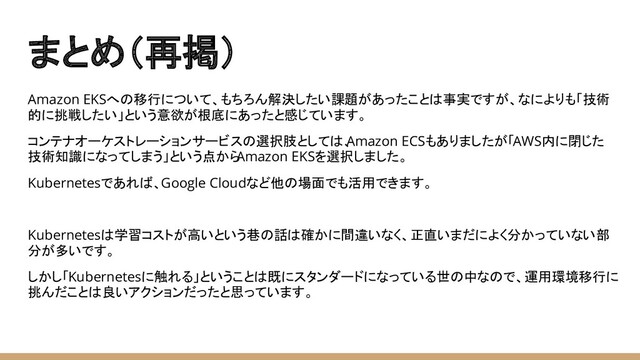 まとめ（再掲）
Amazon EKSへの移行について、もちろん解決したい課題があったことは事実ですが、なによりも「技術
的に挑戦したい」という意欲が根底にあったと感じています。
コンテナオーケストレーションサービスの選択肢としては、
Amazon ECSもありましたが「AWS内に閉じた
技術知識になってしまう」という点から
Amazon EKSを選択しました。
Kubernetesであれば、Google Cloudなど他の場面でも活用できます。
Kubernetesは学習コストが高いという巷の話は確かに間違いなく、正直いまだによく分かっていない部
分が多いです。
しかし「Kubernetesに触れる」ということは既にスタンダードになっている世の中なので、運用環境移行に
挑んだことは良いアクションだったと思っています。
