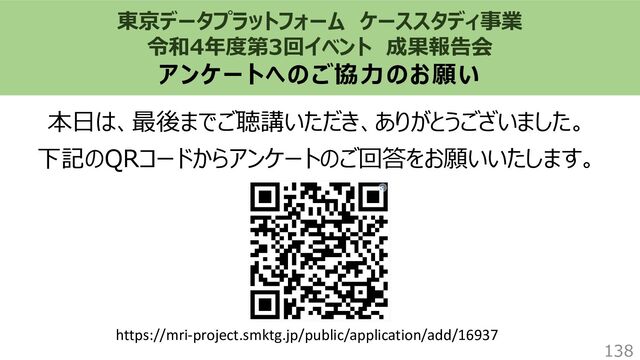 東京データプラットフォーム ケーススタディ事業
令和4年度第3回イベント 成果報告会
アンケートへのご協力のお願い
本日は、最後までご聴講いただき、ありがとうございました。
下記のQRコードからアンケートのご回答をお願いいたします。
138
https://mri-project.smktg.jp/public/application/add/16937
