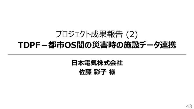 プロジェクト成果報告 (2)
TDPF－都市OS間の災害時の施設データ連携
日本電気株式会社
佐藤 彩子 様
43
