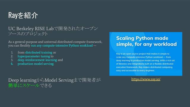 Rayを紹介
UC Berkeley RISE Lab
で開発されたオープン
ソースのプロジェクト
As a general-purpose and universal distributed compute framework,
you can ﬂexibly run any compute-intensive Python workload —
1. from distributed training or
2. hyperparameter tuning to
3. deep reinforcement learning and
4. production model serving.
Deep learning
から
Model Serving
まで開発者が
簡単にスケールできる
https://www.ray.io/
