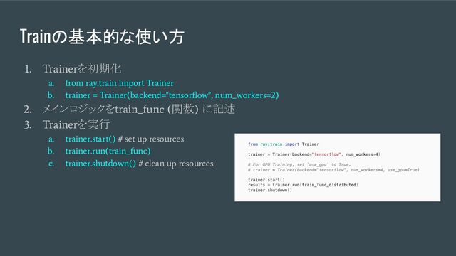 Trainの基本的な使い方
1. Trainer
を初期化
a. from ray.train import Trainer
b. trainer = Trainer(backend="tensorﬂow", num_workers=2)
2.
メインロジックを
train_func (
関数
)
に記述
3. Trainer
を実行
a. trainer.start() # set up resources
b. trainer.run(train_func)
c. trainer.shutdown() # clean up resources
