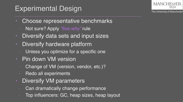 Experimental Design
• Choose representative benchmarks
- Not sure? Apply “ﬁve-why” rule
• Diversify data sets and input sizes
• Diversify hardware platform
- Unless you optimize for a speciﬁc one
• Pin down VM version
- Change of VM (version, vendor, etc.)?
- Redo all experiments
• Diversify VM parameters
- Can dramatically change performance
- Top inﬂuencers: GC, heap sizes, heap layout
