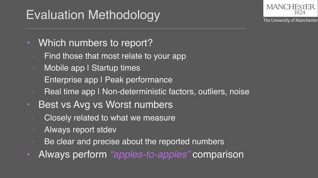Evaluation Methodology
• Which numbers to report?
- Find those that most relate to your app
- Mobile app | Startup times
- Enterprise app | Peak performance
- Real time app | Non-deterministic factors, outliers, noise
• Best vs Avg vs Worst numbers
- Closely related to what we measure
- Always report stdev
- Be clear and precise about the reported numbers
• Always perform “apples-to-apples” comparison
