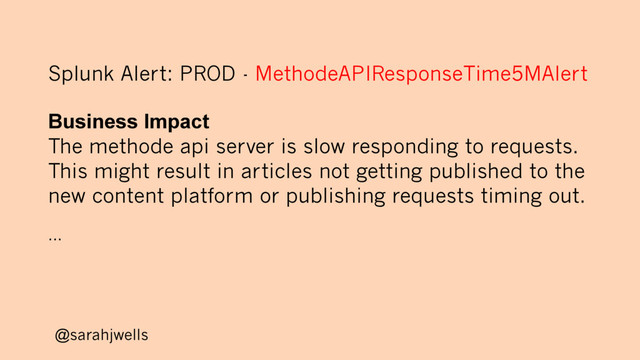 @sarahjwells
Splunk Alert: PROD - MethodeAPIResponseTime5MAlert
Business Impact
The methode api server is slow responding to requests.
This might result in articles not getting published to the
new content platform or publishing requests timing out.
...
