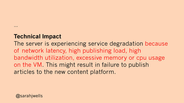 @sarahjwells
…
Technical Impact
The server is experiencing service degradation because
of network latency, high publishing load, high
bandwidth utilization, excessive memory or cpu usage
on the VM. This might result in failure to publish
articles to the new content platform.
