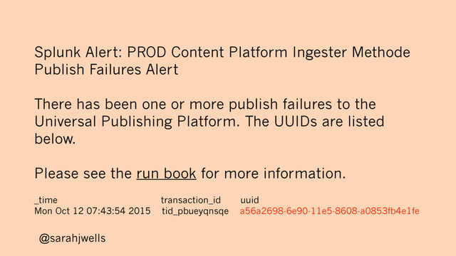@sarahjwells
Splunk Alert: PROD Content Platform Ingester Methode
Publish Failures Alert
There has been one or more publish failures to the
Universal Publishing Platform. The UUIDs are listed
below.
Please see the run book for more information.
_time transaction_id uuid
Mon Oct 12 07:43:54 2015 tid_pbueyqnsqe a56a2698-6e90-11e5-8608-a0853fb4e1fe
