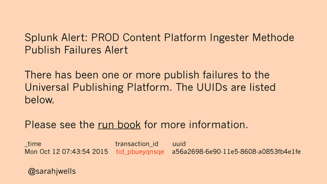 @sarahjwells
Splunk Alert: PROD Content Platform Ingester Methode
Publish Failures Alert
There has been one or more publish failures to the
Universal Publishing Platform. The UUIDs are listed
below.
Please see the run book for more information.
_time transaction_id uuid
Mon Oct 12 07:43:54 2015 tid_pbueyqnsqe a56a2698-6e90-11e5-8608-a0853fb4e1fe
