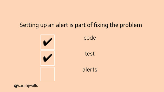 @sarahjwells
Setting up an alert is part of ﬁxing the problem
✔ code
✔ test
alerts
