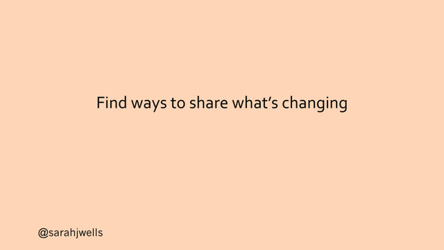 @sarahjwells
Find ways to share what’s changing
