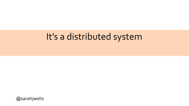 @sarahjwells
It’s a distributed system
