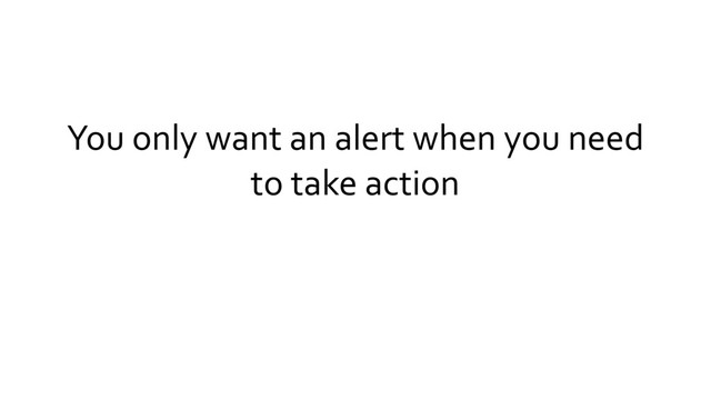 You only want an alert when you need
to take action
