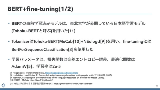 • BERTͷࣄલֶशࡁΈϞσϧ͸ɺ౦๺େֶ͕ެ։͍ͯ͠Δ೔ຊޠֶशϞσϧ
(Tohoku-BERTͱݺͿ)Λ༻͍ͨ[11]


• Tokenizer͸Tohoku-BERT(MeCab<10>+NEologd<9>)Λ༻͍ɺ
fi
ne-tuningʹ͸
BertForSequenceClassi
fi
cation<3>Λ࢖༻ͨ͠


• ֶशύϥϝʔλ͸ɺଛࣦؔ਺͸ަࠩΤϯτϩϐʔޡࠩɺ࠷దԽؔ਺͸
AdamW<5>ɺֶश཰͸2e-5
19
BERT+
fi
ne-tuning(1/2)
[3] Huggingface, Transformers library, https://huggingface.co/transformers
[5] Loshchilov, I. and Hutter, F.: Decoupled weight decay regularization, arXiv preprint arXiv:1711.05101 (2017).
[9] Toshinori, S.: Neologism dictionary based on the language resources on the Web for Mecab (2015).
[10] ޻౻୓ : MeCab, https://taku910.github.io/
 
[11] ౦๺େֶެ։ͷ೔ຊޠࣄલֶशࡁΈBERT: https://github.com/cl-tohoku/bert-japanese
