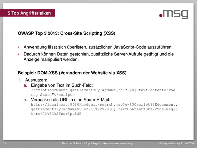 © msg systems ag, 2. Juli 2014
Alexander Schwartz / Top 5 Angriffsrisiken einer Webanwendung
15
OWASP Top 3 2013: Cross-Site Scripting (XSS)
• Anwendung lässt sich überlisten, zusätzlichen JavaScript-Code auszuführen.
• Dadurch können Daten gestohlen, zusätzliche Server-Aufrufe getätigt und die
Anzeige manipuliert werden.
Beispiel: DOM-XSS (Verändern der Website via XSS)
1. Ausnutzen:
a. Eingabe von Text im Such-Feld:
document.getElementsByTagName("h1")[0].textContent="The
msg Store"
b. Verpacken als URL in eine Spam-E-Mail:
http://localhost:8080/bodgeit/search.jsp?q=%3Cscript%3Edocument.
getElementsByTagName%28%22h1%22%29[0].textContent%3D%22The+msg+S
tore%22%3C%2Fscript%3E
5 Top Angriffsrisiken

