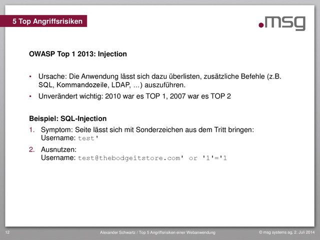 © msg systems ag, 2. Juli 2014
Alexander Schwartz / Top 5 Angriffsrisiken einer Webanwendung
12
OWASP Top 1 2013: Injection
• Ursache: Die Anwendung lässt sich dazu überlisten, zusätzliche Befehle (z.B.
SQL, Kommandozeile, LDAP, …) auszuführen.
• Unverändert wichtig: 2010 war es TOP 1, 2007 war es TOP 2
Beispiel: SQL-Injection
1. Symptom: Seite lässt sich mit Sonderzeichen aus dem Tritt bringen:
Username: test'
2. Ausnutzen:
Username: test@thebodgeitstore.com' or '1'='1
5 Top Angriffsrisiken
