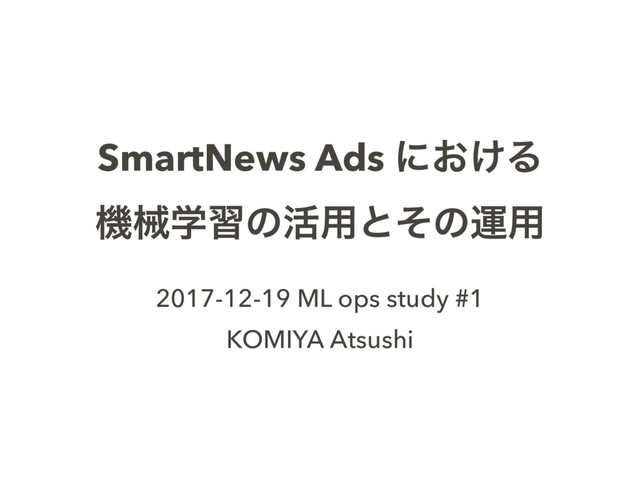 SmartNews Ads ʹ͓͚Δ
ػցֶशͷ׆༻ͱͦͷӡ༻
2017-12-19 ML ops study #1
KOMIYA Atsushi
