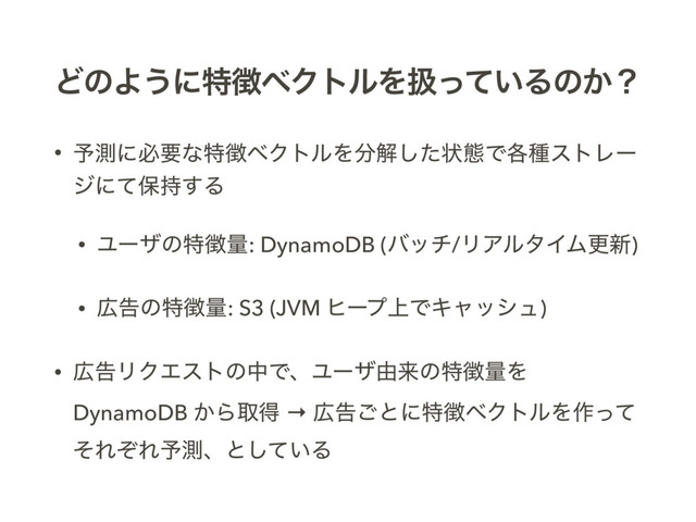 ͲͷΑ͏ʹಛ௃ϕΫτϧΛѻ͍ͬͯΔͷ͔ʁ
• ༧ଌʹඞཁͳಛ௃ϕΫτϧΛ෼ղͨ͠ঢ়ଶͰ֤छετϨʔ
δʹͯอ࣋͢Δ
• Ϣʔβͷಛ௃ྔ: DynamoDB (όον/ϦΞϧλΠϜߋ৽)
• ޿ࠂͷಛ௃ྔ: S3 (JVM ώʔϓ্ͰΩϟογϡ)
• ޿ࠂϦΫΤετͷதͰɺϢʔβ༝དྷͷಛ௃ྔΛ
DynamoDB ͔Βऔಘ → ޿ࠂ͝ͱʹಛ௃ϕΫτϧΛ࡞ͬͯ
ͦΕͧΕ༧ଌɺͱ͍ͯ͠Δ
