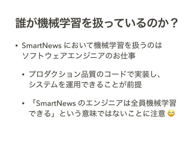 ୭͕ػցֶशΛѻ͍ͬͯΔͷ͔ʁ
• SmartNews ʹ͓͍ͯػցֶशΛѻ͏ͷ͸ 
ιϑτ΢ΣΞΤϯδχΞͷ͓࢓ࣄ
• ϓϩμΫγϣϯ඼࣭ͷίʔυͰ࣮૷͠ɺ 
γεςϜΛӡ༻Ͱ͖Δ͜ͱ͕લఏ
• ʮSmartNews ͷΤϯδχΞ͸શһػցֶश
Ͱ͖Δʯͱ͍͏ҙຯͰ͸ͳ͍͜ͱʹ஫ҙ 
