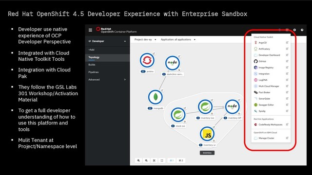 Red Hat OpenShift 4.5 Developer Experience with Enterprise Sandbox
§ Developer use native
experience of OCP
Developer Perspective
§ Integrated with Cloud
Native Toolkit Tools
§ Integration with Cloud
Pak
§ They follow the GSL Labs
301 Workshop/Activation
Material
§ To get a full developer
understanding of how to
use this platform and
tools
§ Mulit Tenant at
Project/Namespace level
