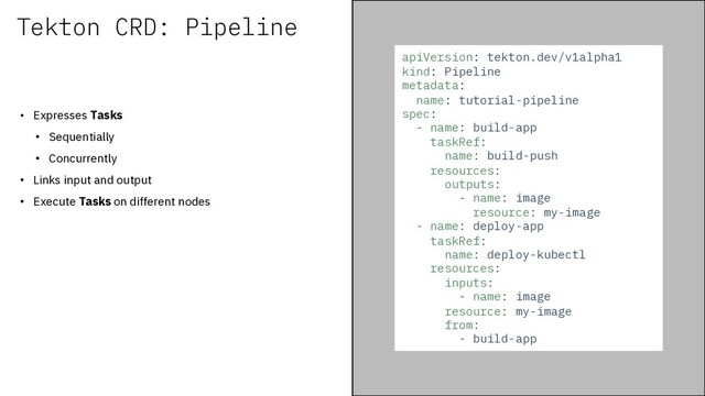 Tekton CRD: Pipeline
• Expresses Tasks
• Sequentially
• Concurrently
• Links input and output
• Execute Tasks on different nodes
apiVersion: tekton.dev/v1alpha1
kind: Pipeline
metadata:
name: tutorial-pipeline
spec:
- name: build-app
taskRef:
name: build-push
resources:
outputs:
- name: image
resource: my-image
- name: deploy-app
taskRef:
name: deploy-kubectl
resources:
inputs:
- name: image
resource: my-image
from:
- build-app
