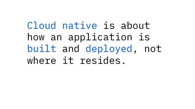 Cloud native is about
how an application is
built and deployed, not
where it resides.

