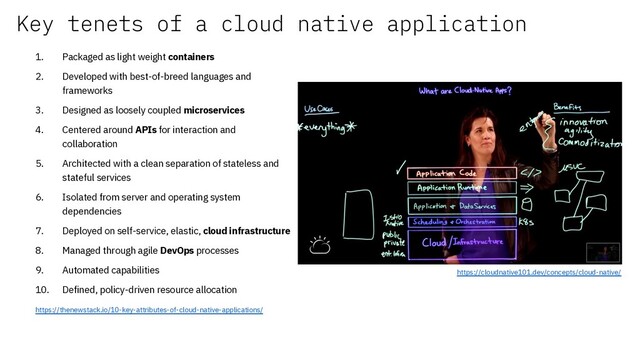 Key tenets of a cloud native application
1. Packaged as light weight containers
2. Developed with best-of-breed languages and
frameworks
3. Designed as loosely coupled microservices
4. Centered around APIs for interaction and
collaboration
5. Architected with a clean separation of stateless and
stateful services
6. Isolated from server and operating system
dependencies
7. Deployed on self-service, elastic, cloud infrastructure
8. Managed through agile DevOps processes
9. Automated capabilities
10. Defined, policy-driven resource allocation
https://thenewstack.io/10-key-attributes-of-cloud-native-applications/
https://cloudnative101.dev/concepts/cloud-native/
