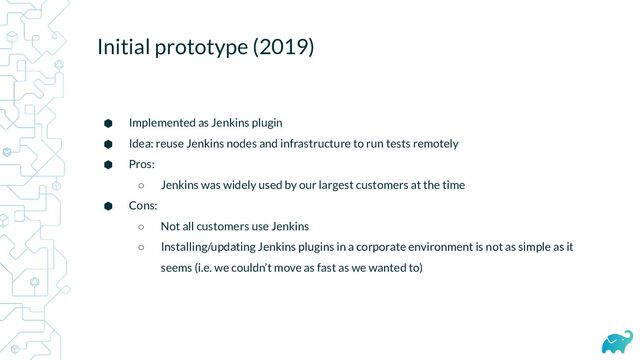 Initial prototype (2019)
⬢ Implemented as Jenkins plugin
⬢ Idea: reuse Jenkins nodes and infrastructure to run tests remotely
⬢ Pros:
○ Jenkins was widely used by our largest customers at the time
⬢ Cons:
○ Not all customers use Jenkins
○ Installing/updating Jenkins plugins in a corporate environment is not as simple as it
seems (i.e. we couldn’t move as fast as we wanted to)
