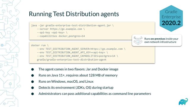 Running Test Distribution agents
⬢ The agent comes in two ﬂavors: Jar and Docker image
⬢ Runs on Java 11+, requires about 128 MB of memory
⬢ Runs on Windows, macOS, and Linux
⬢ Detects its environment (JDKs, OS) during startup
⬢ Administrators can pass additional capabilities as command line parameters
java -jar gradle-enterprise-test-distribution-agent.jar \
--server https://ge.example.com \
--api-key «api-key» \
--capabilities docker,postgres=14
docker run \
--env TEST_DISTRIBUTION_AGENT_SERVER=https://ge.example.com \
--env TEST_DISTRIBUTION_AGENT_API_KEY=«api-key» \
--env TEST_DISTRIBUTION_AGENT_CAPABILITIES=postgres=14 \
gradle/gradle-enterprise-test-distribution-agent
Runs on-premises inside your
own network infrastructure
Gradle
Enterprise
2020.2
