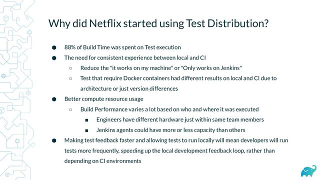 Why did Netﬂix started using Test Distribution?
⬢ 88% of Build Time was spent on Test execution
⬢ The need for consistent experience between local and CI
○ Reduce the "it works on my machine" or "Only works on Jenkins"
○ Test that require Docker containers had different results on local and CI due to
architecture or just version differences
⬢ Better compute resource usage
○ Build Performance varies a lot based on who and where it was executed
■ Engineers have different hardware just within same team members
■ Jenkins agents could have more or less capacity than others
⬢ Making test feedback faster and allowing tests to run locally will mean developers will run
tests more frequently, speeding up the local development feedback loop, rather than
depending on CI environments
