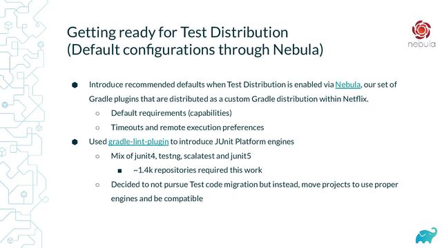 Getting ready for Test Distribution
(Default conﬁgurations through Nebula)
⬢ Introduce recommended defaults when Test Distribution is enabled via Nebula, our set of
Gradle plugins that are distributed as a custom Gradle distribution within Netﬂix.
○ Default requirements (capabilities)
○ Timeouts and remote execution preferences
⬢ Used gradle-lint-plugin to introduce JUnit Platform engines
○ Mix of junit4, testng, scalatest and junit5
■ ~1.4k repositories required this work
○ Decided to not pursue Test code migration but instead, move projects to use proper
engines and be compatible
