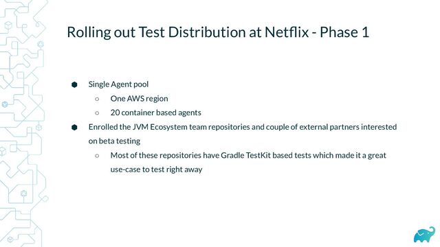 Rolling out Test Distribution at Netﬂix - Phase 1
⬢ Single Agent pool
○ One AWS region
○ 20 container based agents
⬢ Enrolled the JVM Ecosystem team repositories and couple of external partners interested
on beta testing
○ Most of these repositories have Gradle TestKit based tests which made it a great
use-case to test right away
