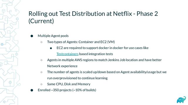 Rolling out Test Distribution at Netﬂix - Phase 2
(Current)
⬢ Multiple Agent pools
○ Two types of Agents: Container and EC2 (VM)
■ EC2 are required to support docker in docker for use cases like
Testcontainers based integration tests
○ Agents in multiple AWS regions to match Jenkins Job location and have better
Network experience
○ The number of agents is scaled up/down based on Agent availability/usage but we
run overprovisioned to continue learning
○ Same CPU, Disk and Memory
⬢ Enrolled ~350 projects (~10% of builds)
